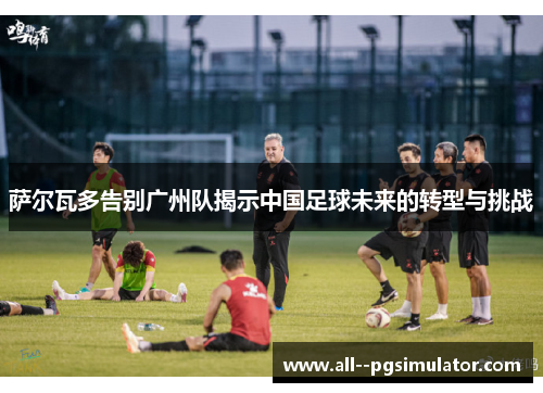 萨尔瓦多告别广州队揭示中国足球未来的转型与挑战