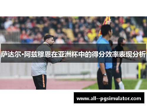 萨达尔·阿兹穆恩在亚洲杯中的得分效率表现分析