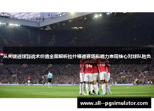 从关键进球到战术价值全面解析拉什福德赛场影响力表现核心对球队胜负
