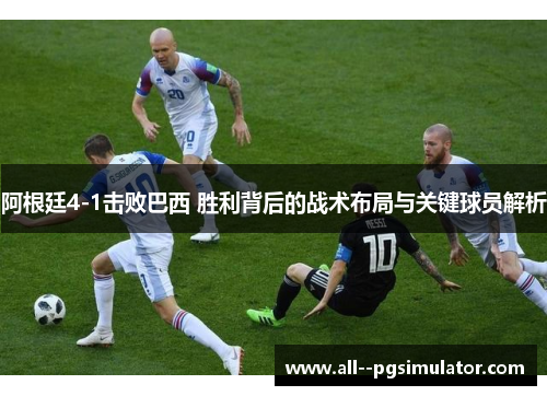 阿根廷4-1击败巴西 胜利背后的战术布局与关键球员解析