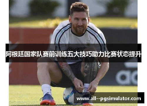 阿根廷国家队赛前训练五大技巧助力比赛状态提升 阿根廷国家队赛前训练五大技巧助力比赛状态提升