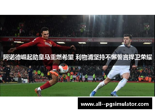 阿诺德崛起助皇马重燃希望 利物浦坚持不懈誓言捍卫荣耀