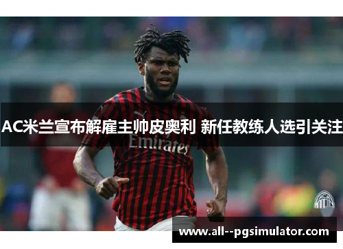 AC米兰宣布解雇主帅皮奥利 新任教练人选引关注