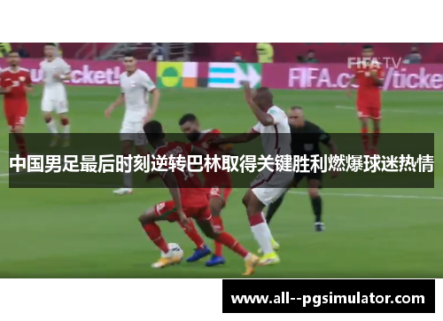 中国男足最后时刻逆转巴林取得关键胜利燃爆球迷热情