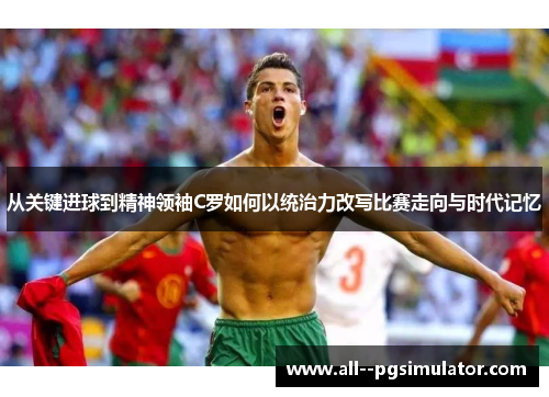 从关键进球到精神领袖C罗如何以统治力改写比赛走向与时代记忆