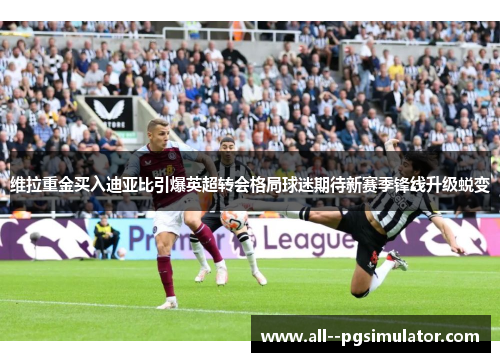 维拉重金买入迪亚比引爆英超转会格局球迷期待新赛季锋线升级蜕变