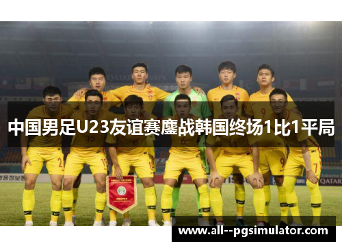 中国男足U23友谊赛鏖战韩国终场1比1平局 中国男足U23友谊赛鏖战韩国终场1比1平局
