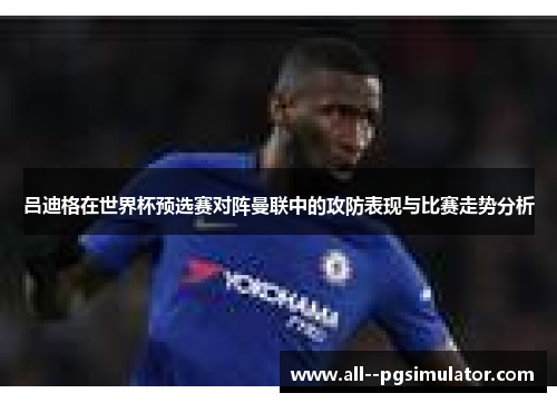 吕迪格在世界杯预选赛对阵曼联中的攻防表现与比赛走势分析 吕迪格在世界杯预选赛对阵曼联中的攻防表现与比赛走势分析