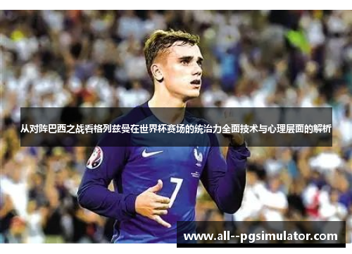 从对阵巴西之战看格列兹曼在世界杯赛场的统治力全面技术与心理层面的解析