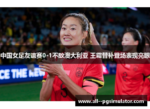 中国女足友谊赛0-1不敌澳大利亚 王霜替补登场表现亮眼