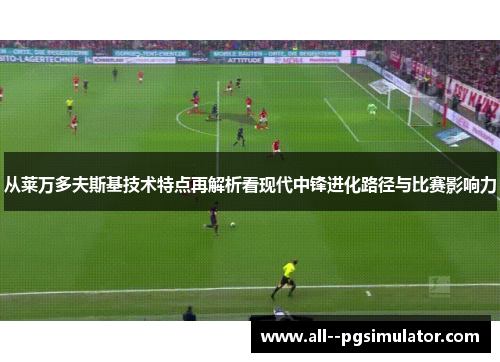 从莱万多夫斯基技术特点再解析看现代中锋进化路径与比赛影响力