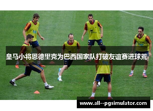 皇马小将恩德里克为巴西国家队打破友谊赛进球荒